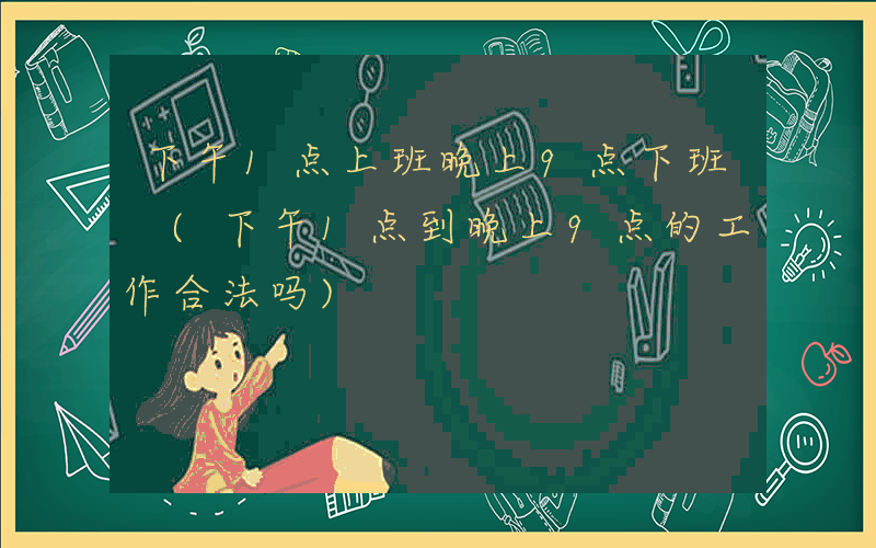下午1点上班晚上9点下班 (下午1点到晚上9点的工作合法吗)
